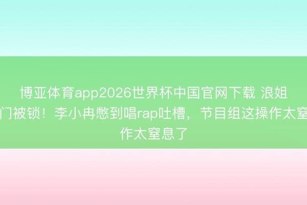 博亚体育app2026世界杯中国官网下载 浪姐茅厕门被锁！李小冉憋到唱rap吐槽，节目组这操作太窒息了