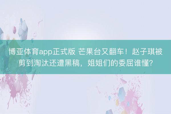 博亚体育app正式版 芒果台又翻车！赵子琪被剪到淘汰还遭黑稿，姐姐们的委屈谁懂？