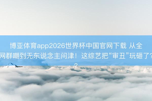 博亚体育app2026世界杯中国官网下载 从全网群嘲到无东说念主问津！这综艺把“审丑”玩砸了？