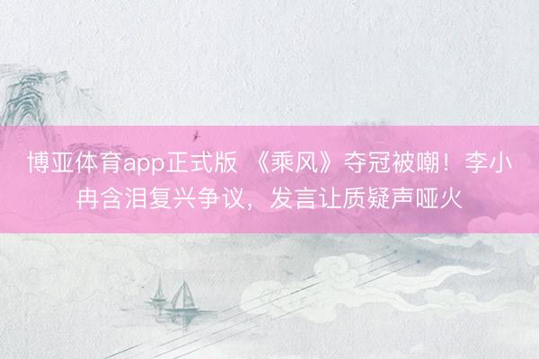 博亚体育app正式版 《乘风》夺冠被嘲！李小冉含泪复兴争议，发言让质疑声哑火