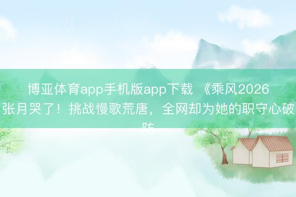 博亚体育app手机版app下载 《乘风2026》张月哭了！挑战慢歌荒唐，全网却为她的职守心破防