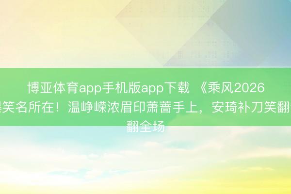博亚体育app手机版app下载 《乘风2026》爆笑名所在！温峥嵘浓眉印萧蔷手上，安琦补刀笑翻全场