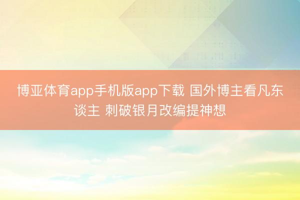 博亚体育app手机版app下载 国外博主看凡东谈主 刺破银月改编提神想