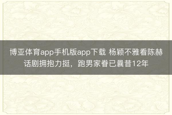博亚体育app手机版app下载 杨颖不雅看陈赫话剧拥抱力挺，跑男家眷已曩昔12年