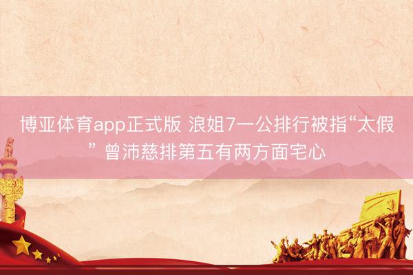 博亚体育app正式版 浪姐7一公排行被指“太假” 曾沛慈排第五有两方面宅心