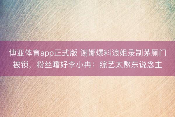 博亚体育app正式版 谢娜爆料浪姐录制茅厕门被锁，粉丝嗜好李小冉：综艺太熬东说念主
