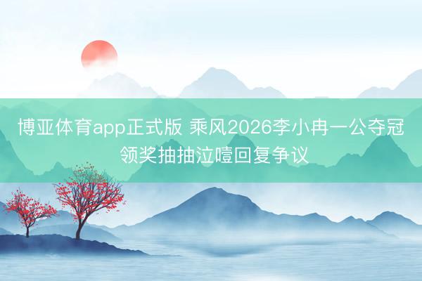 博亚体育app正式版 乘风2026李小冉一公夺冠 领奖抽抽泣噎回复争议