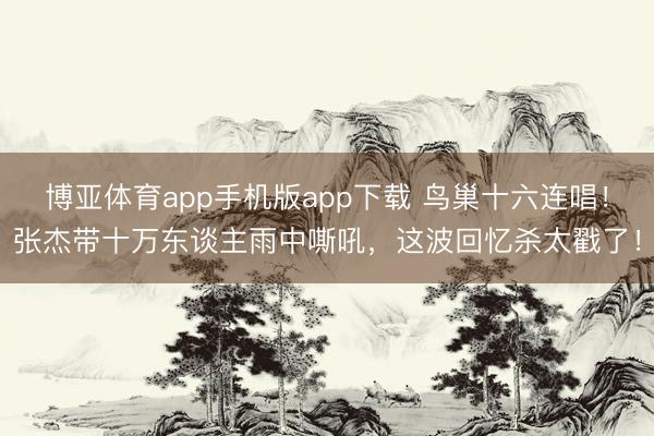 博亚体育app手机版app下载 鸟巢十六连唱！张杰带十万东谈主雨中嘶吼，这波回忆杀太戳了！