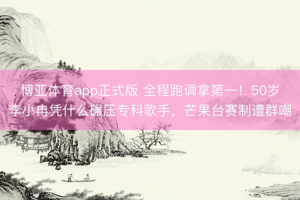 博亚体育app正式版 全程跑调拿第一！50岁李小冉凭什么碾压专科歌手，芒果台赛制遭群嘲