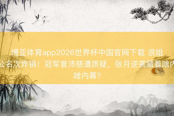 博亚体育app2026世界杯中国官网下载 浪姐7一公名次炸锅!冠军曾沛慈遭质疑,张月逆袭藏着啥内幕?