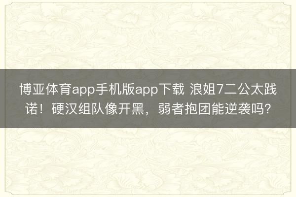 博亚体育app手机版app下载 浪姐7二公太践诺！硬汉组队像开黑，弱者抱团能逆袭吗？