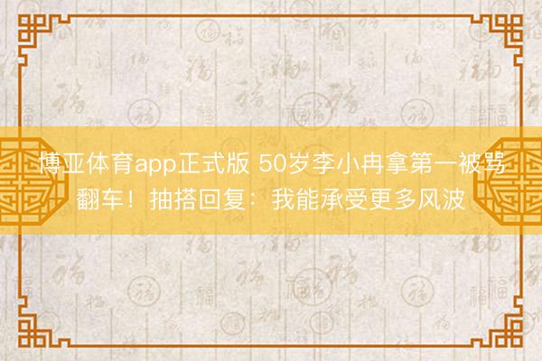 博亚体育app正式版 50岁李小冉拿第一被骂翻车！抽搭回复：我能承受更多风波