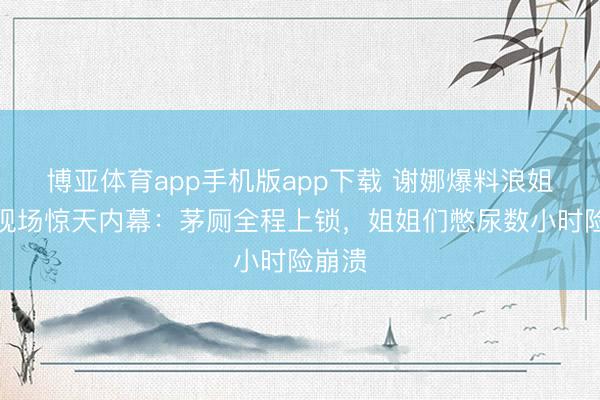 博亚体育app手机版app下载 谢娜爆料浪姐录制现场惊天内幕：茅厕全程上锁，姐姐们憋尿数小时险崩溃