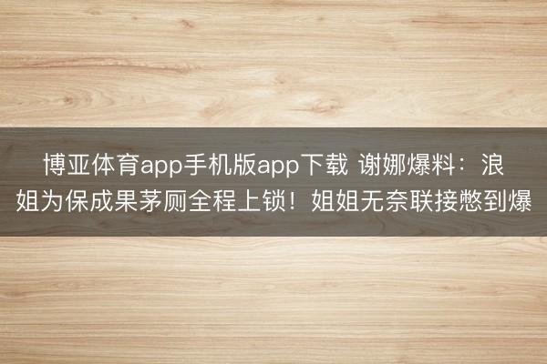 博亚体育app手机版app下载 谢娜爆料：浪姐为保成果茅厕全程上锁！姐姐无奈联接憋到爆