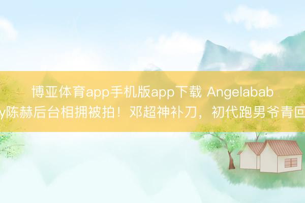 博亚体育app手机版app下载 Angelababy陈赫后台相拥被拍！邓超神补刀，初代跑男爷青回