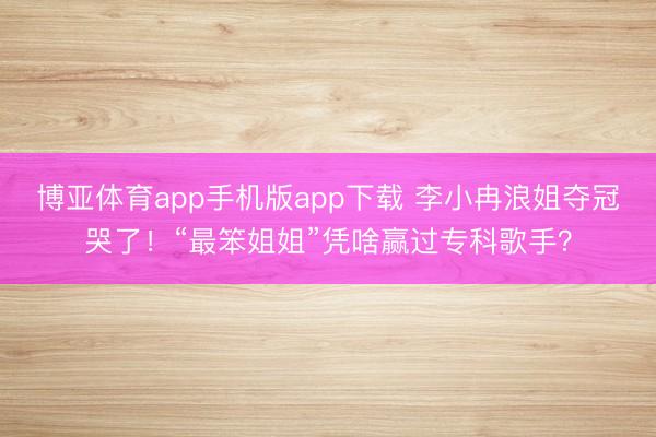 博亚体育app手机版app下载 李小冉浪姐夺冠哭了！“最笨姐姐”凭啥赢过专科歌手？