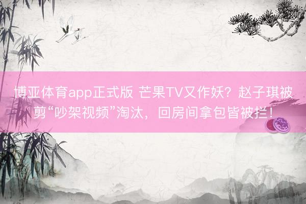 博亚体育app正式版 芒果TV又作妖？赵子琪被剪“吵架视频”淘汰，回房间拿包皆被拦！