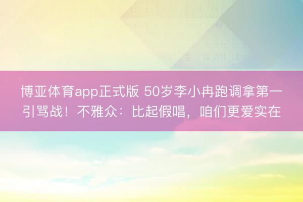 博亚体育app正式版 50岁李小冉跑调拿第一引骂战！不雅众：比起假唱，咱们更爱实在