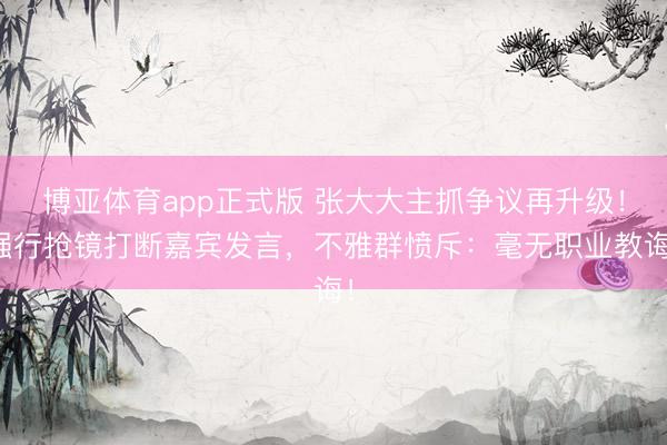 博亚体育app正式版 张大大主抓争议再升级！强行抢镜打断嘉宾发言，不雅群愤斥：毫无职业教诲！