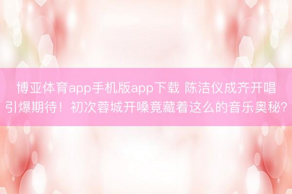 博亚体育app手机版app下载 陈洁仪成齐开唱引爆期待！初次蓉城开嗓竟藏着这么的音乐奥秘？