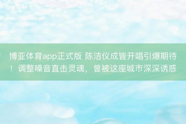 博亚体育app正式版 陈洁仪成皆开唱引爆期待！调整嗓音直击灵魂，曾被这座城市深深诱惑