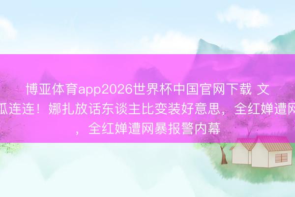 博亚体育app2026世界杯中国官网下载 文娱圈四月大瓜连连！娜扎放话东谈主比变装好意思，全红婵遭网暴报警内幕