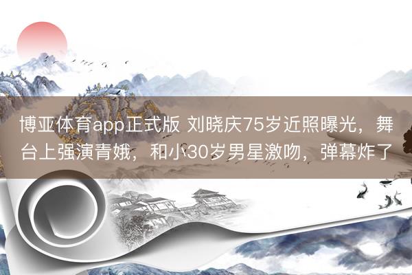 博亚体育app正式版 刘晓庆75岁近照曝光，舞台上强演青娥，和小30岁男星激吻，弹幕炸了