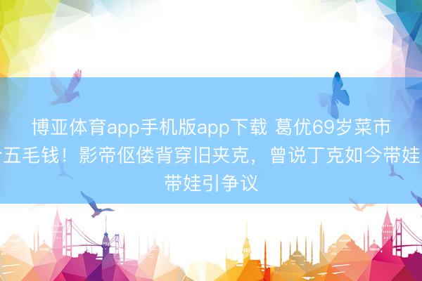 博亚体育app手机版app下载 葛优69岁菜市场砍价五毛钱！影帝伛偻背穿旧夹克，曾说丁克如今带娃引争议
