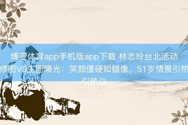 博亚体育app手机版app下载 林志玲台北活动精修图VS生图曝光：笑颜僵硬如蜡像，51岁情景引热议