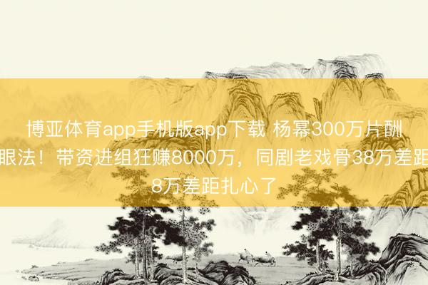 博亚体育app手机版app下载 杨幂300万片酬仅仅障眼法！带资进组狂赚8000万，同剧老戏骨38万差距扎心了