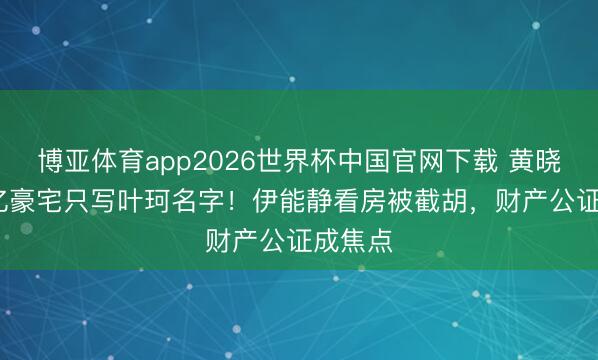 博亚体育app2026世界杯中国官网下载 黄晓明5.2亿豪宅只写叶珂名字！伊能静看房被截胡，财产公证成焦点