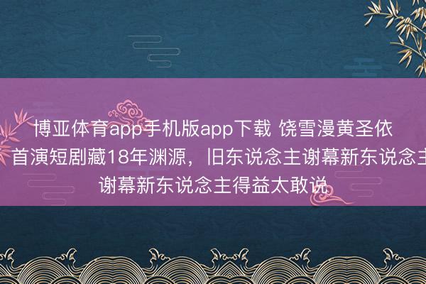 博亚体育app手机版app下载 饶雪漫黄圣依破次元合营！首演短剧藏18年渊源，旧东说念主谢幕新东说念主得益太敢说