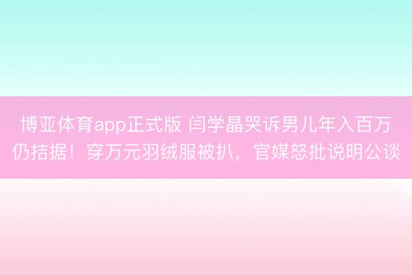 博亚体育app正式版 闫学晶哭诉男儿年入百万仍拮据！穿万元羽绒服被扒，官媒怒批说明公谈