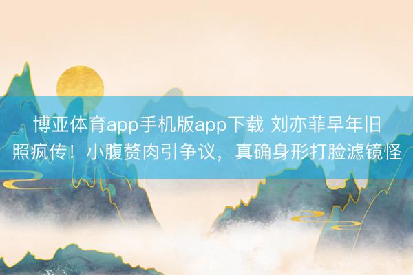博亚体育app手机版app下载 刘亦菲早年旧照疯传！小腹赘肉引争议，真确身形打脸滤镜怪