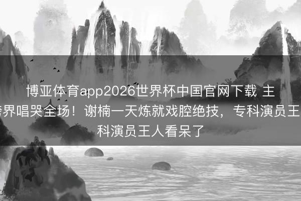 博亚体育app2026世界杯中国官网下载 主抓女王跨界唱哭全场！谢楠一天炼就戏腔绝技，专科演员王人看呆了