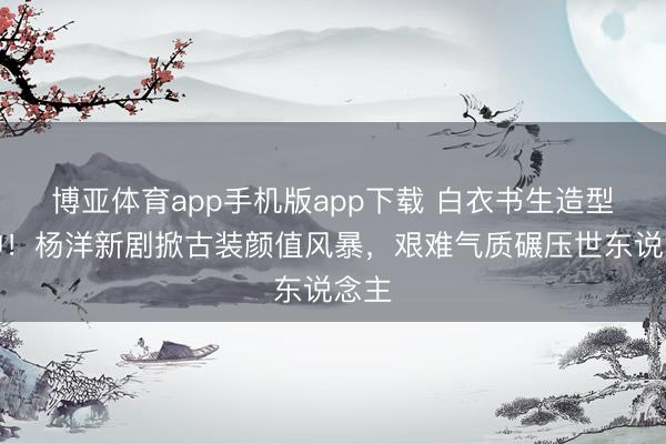 博亚体育app手机版app下载 白衣书生造型封神！杨洋新剧掀古装颜值风暴，艰难气质碾压世东说念主