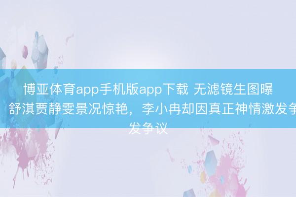 博亚体育app手机版app下载 无滤镜生图曝光！舒淇贾静雯景况惊艳，李小冉却因真正神情激发争议