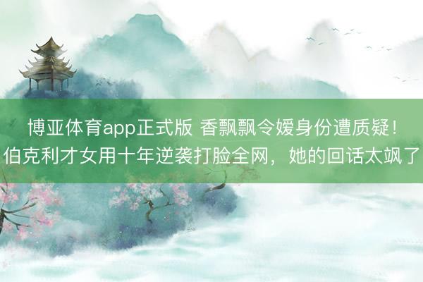 博亚体育app正式版 香飘飘令嫒身份遭质疑！伯克利才女用十年逆袭打脸全网，她的回话太飒了