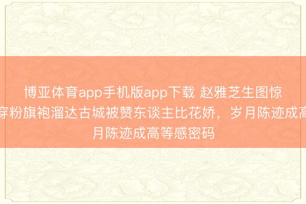 博亚体育app手机版app下载 赵雅芝生图惊艳全网！穿粉旗袍溜达古城被赞东谈主比花娇，岁月陈迹成高等感密码