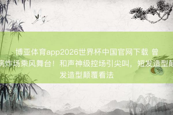 博亚体育app2026世界杯中国官网下载 曾沛慈带病炸场乘风舞台！和声神级控场引尖叫，短发造型颠覆看法