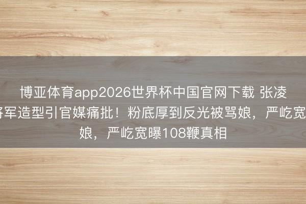 博亚体育app2026世界杯中国官网下载 张凌赫《逐玉》将军造型引官媒痛批！粉底厚到反光被骂娘，严屹宽曝108鞭真相