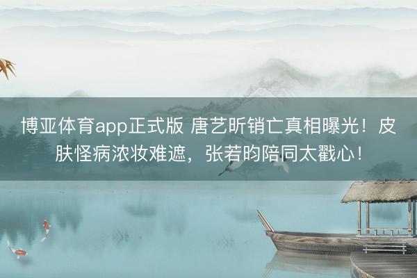 博亚体育app正式版 唐艺昕销亡真相曝光！皮肤怪病浓妆难遮，张若昀陪同太戳心！