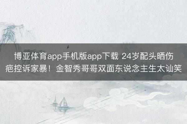 博亚体育app手机版app下载 24岁配头晒伤疤控诉家暴！金智秀哥哥双面东说念主生太讪笑