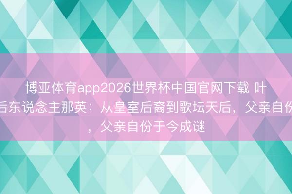 博亚体育app2026世界杯中国官网下载 叶赫那拉氏后东说念主那英：从皇室后裔到歌坛天后，父亲自份于今成谜