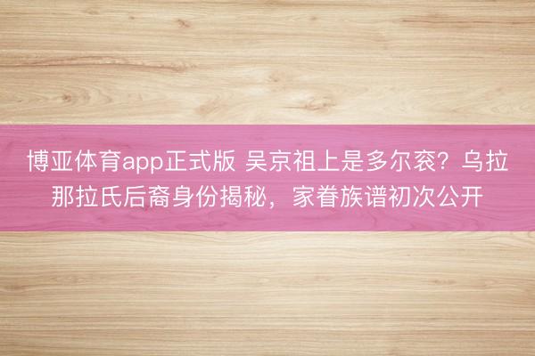 博亚体育app正式版 吴京祖上是多尔衮？乌拉那拉氏后裔身份揭秘，家眷族谱初次公开