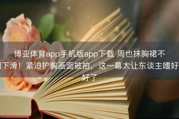 博亚体育app手机版app下载 周也抹胸裙不测下滑！紧迫护胸画面被拍，这一幕太让东谈主嗜好了