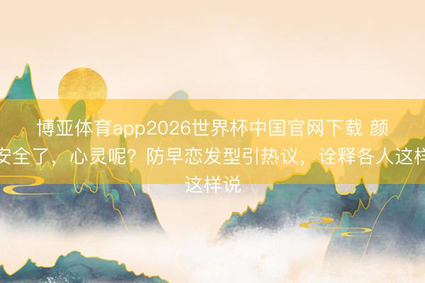 博亚体育app2026世界杯中国官网下载 颜值安全了，心灵呢？防早恋发型引热议，诠释各人这样说