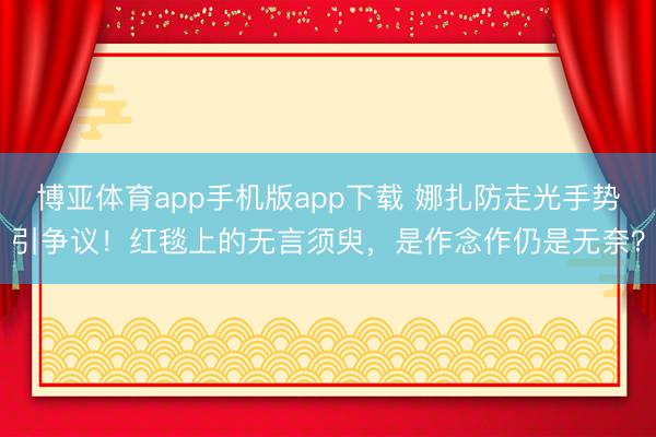 博亚体育app手机版app下载 娜扎防走光手势引争议！红毯上的无言须臾，是作念作仍是无奈？