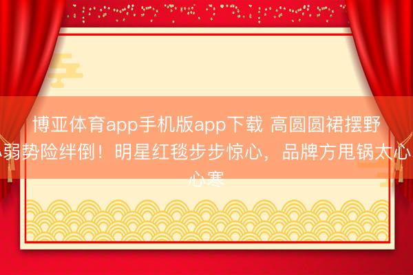 博亚体育app手机版app下载 高圆圆裙摆野心弱势险绊倒！明星红毯步步惊心，品牌方甩锅太心寒
