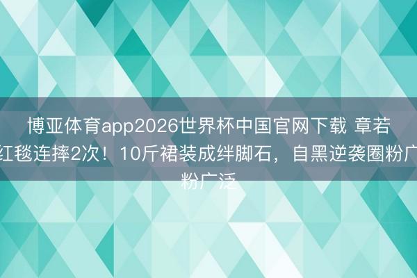 博亚体育app2026世界杯中国官网下载 章若楠红毯连摔2次！10斤裙装成绊脚石，自黑逆袭圈粉广泛